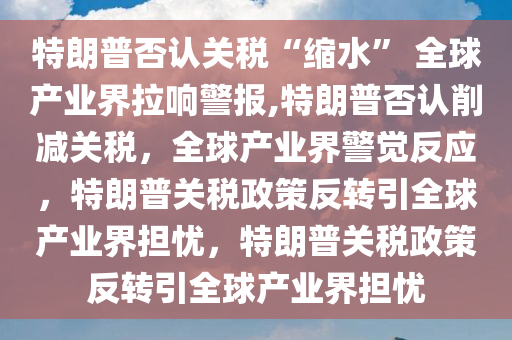 特朗普否认关税“缩水” 全球产业界拉响警报,特朗普否认削减关税，全球产业界警觉反应，特朗普关税政策反转引全球产业界担忧，特朗普关税政策反转引全球产业界担忧