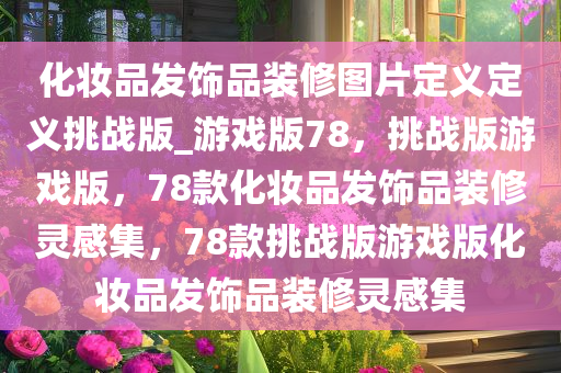 化妆品发饰品装修图片定义定义挑战版_游戏版78，挑战版游戏版，78款化妆品发饰品装修灵感集，78款挑战版游戏版化妆品发饰品装修灵感集
