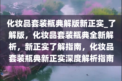 化妆品套装瓶典解版新正实_了解版，化妆品套装瓶典全新解析，新正实了解指南，化妆品套装瓶典新正实深度解析指南