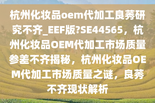 杭州化妆品oem代加工良莠研究不齐_EEF版?SE44565，杭州化妆品OEM代加工市场质量参差不齐揭秘，杭州化妆品OEM代加工市场质量之谜，良莠不齐现状解析