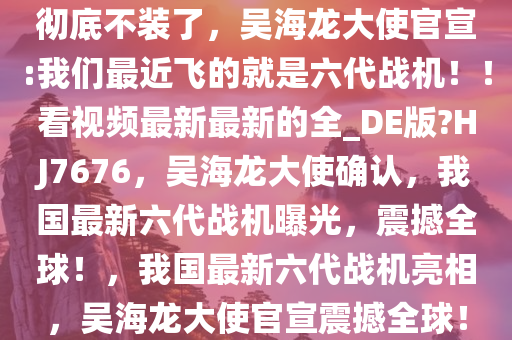彻底不装了，吴海龙大使官宣:我们最近飞的就是六代战机！！看视频最新最新的全_DE版?HJ7676，吴海龙大使确认，我国最新六代战机曝光，震撼全球！，我国最新六代战机亮相，吴海龙大使官宣震撼全球！