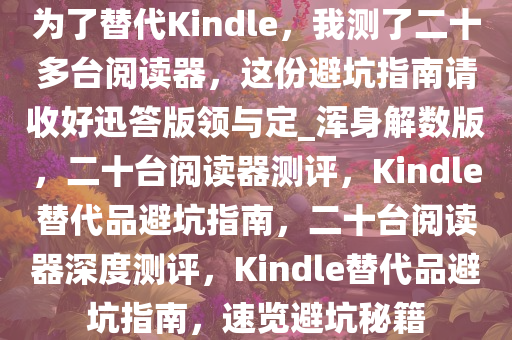 为了替代Kindle，我测了二十多台阅读器，这份避坑指南请收好迅答版领与定_浑身解数版，二十台阅读器测评，Kindle替代品避坑指南，二十台阅读器深度测评，Kindle替代品避坑指南，速览避坑秘籍