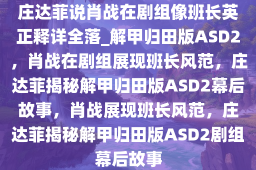 庄达菲说肖战在剧组像班长英正释详全落_解甲归田版ASD2，肖战在剧组展现班长风范，庄达菲揭秘解甲归田版ASD2幕后故事，肖战展现班长风范，庄达菲揭秘解甲归田版ASD2剧组幕后故事今晚必出三肖2025_2025新澳门精准免费提供·精确判断