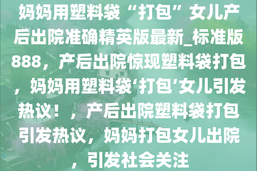 妈妈用塑料袋“打包”女儿产后出院准确精英版最新_标准版888，产后出院惊现塑料袋打包，妈妈用塑料袋‘打包’女儿引发热议！，产后出院塑料袋打包引发热议，妈妈打包女儿出院，引发社会关注今晚必出三肖2025_2025新澳门精准免费提供·精确判断