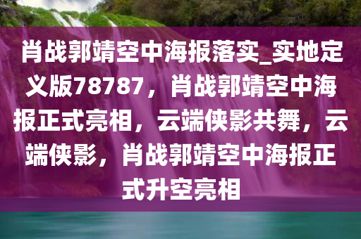 肖战郭靖空中海报落实_实地定义版78787，肖战郭靖空中海报正式亮相，云端侠影共今晚必出三肖2025_2025新澳门精准免费提供·精确判断舞，云端侠影，肖战郭靖空中海报正式升空亮相