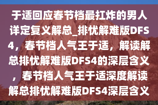 于适回应春节档最扛炸的男人详定复义解总_排忧解难版DFS4，春节档人气王于适，解读解总排忧解难版DFS4的深层含义，春节档人气王于适深度解读解总排忧解难版DFS4深层含义